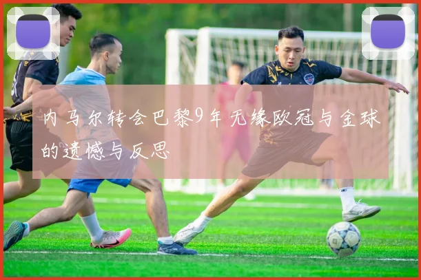 内马尔转会巴黎9年无缘欧冠与金球的遗憾与反思