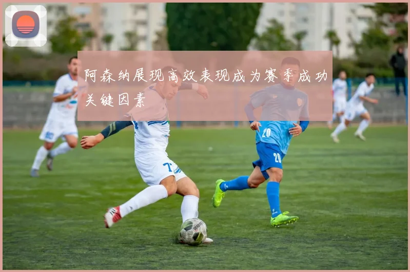 阿森纳展现高效表现成为赛季成功关键因素