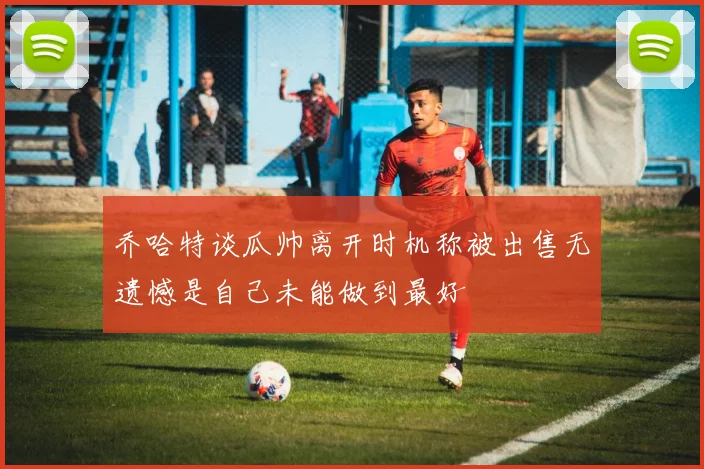 乔哈特谈瓜帅离开时机称被出售无遗憾是自己未能做到最好