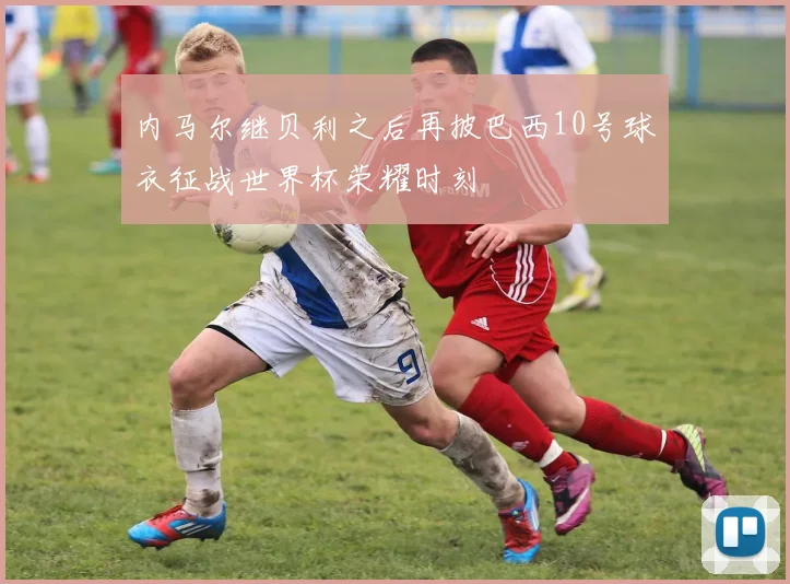 内马尔继贝利之后再披巴西10号球衣征战世界杯荣耀时刻