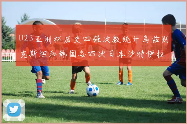 U23亚洲杯历史四强次数统计乌兹别克斯坦和韩国各四次日本沙特伊拉克三次