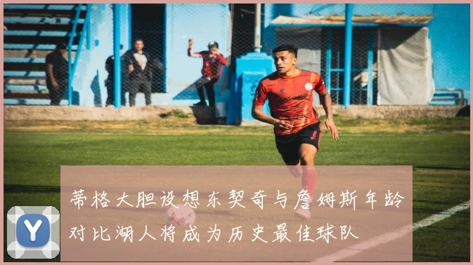 蒂格大胆设想东契奇与詹姆斯年龄对比湖人将成为历史最佳球队