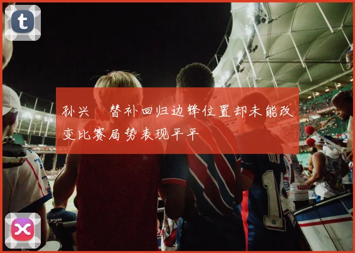 孙兴慜替补回归边锋位置却未能改变比赛局势表现平平