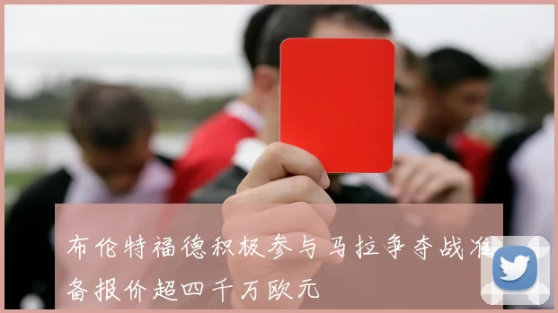 布伦特福德积极参与马拉争夺战准备报价超四千万欧元