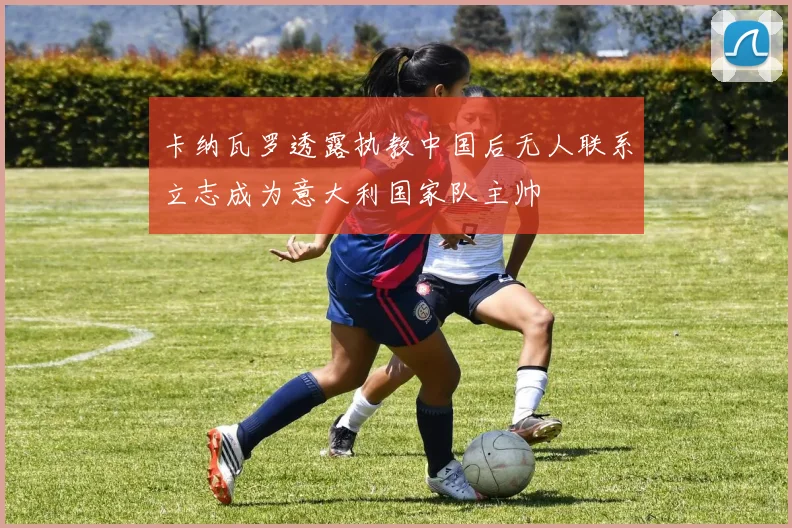 卡纳瓦罗透露执教中国后无人联系立志成为意大利国家队主帅