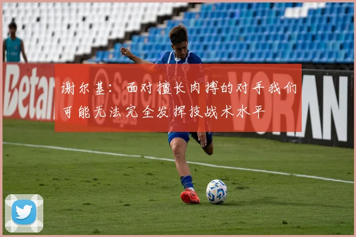 谢尔基：面对擅长肉搏的对手我们可能无法完全发挥技战术水平