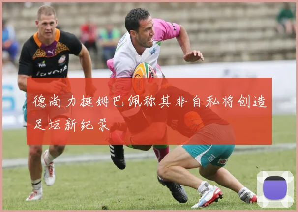 德尚力挺姆巴佩称其非自私将创造足坛新纪录