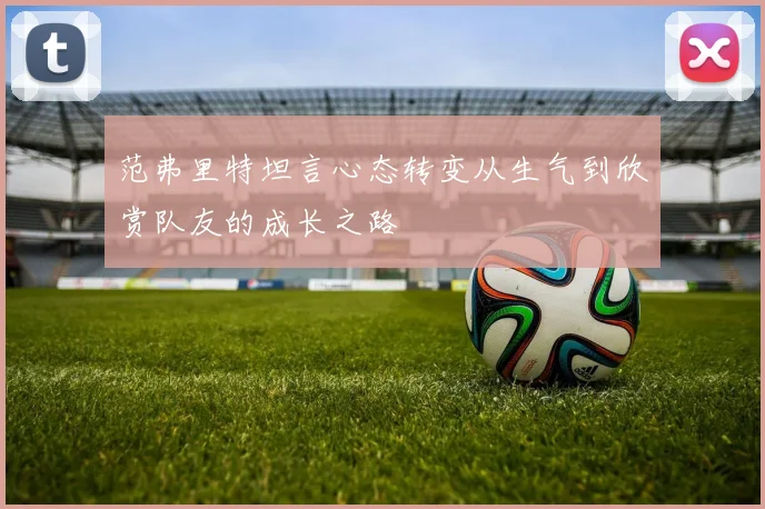 范弗里特坦言心态转变从生气到欣赏队友的成长之路