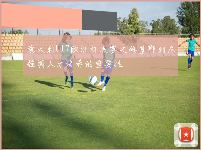 意大利U17欧洲杯决赛之路基耶利尼强调人才培养的重要性