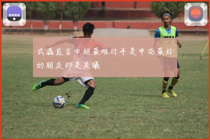 武磊直言中超最难对手是申花最好的朋友却是吴曦