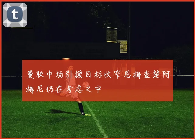 曼联中场引援目标收窄恩梅查楚阿梅尼仍在考虑之中