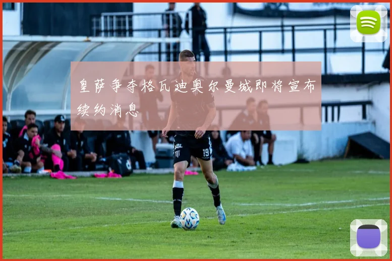 皇萨争夺格瓦迪奥尔曼城即将宣布续约消息