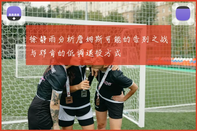 徐静雨分析詹姆斯可能的告别之战与邓肯的低调退役方式