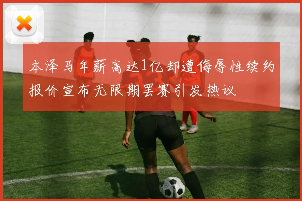 本泽马年薪高达1亿却遭侮辱性续约报价宣布无限期罢赛引发热议