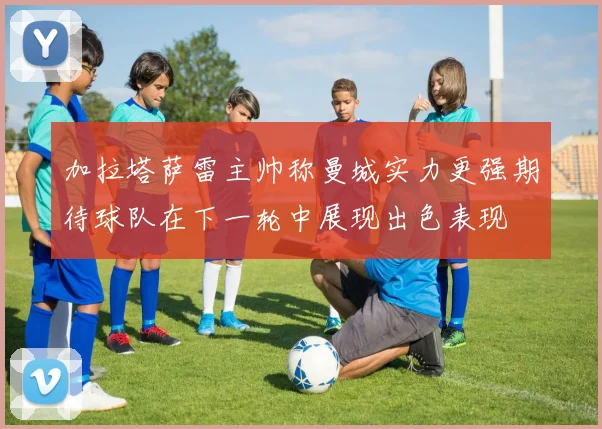 加拉塔萨雷主帅称曼城实力更强期待球队在下一轮中展现出色表现