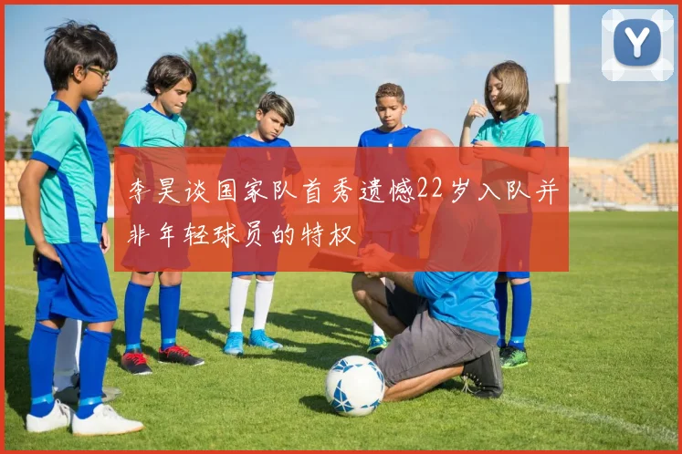 李昊谈国家队首秀遗憾22岁入队并非年轻球员的特权