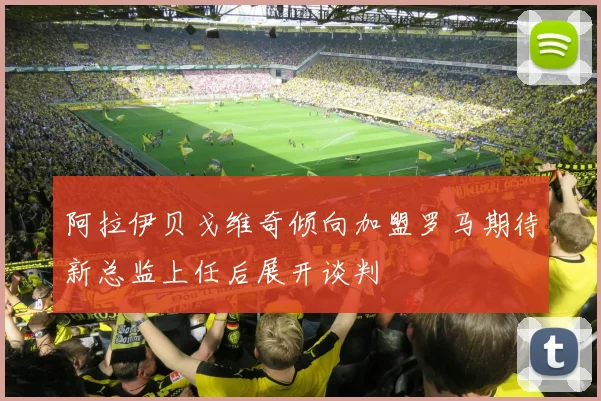 阿拉伊贝戈维奇倾向加盟罗马期待新总监上任后展开谈判