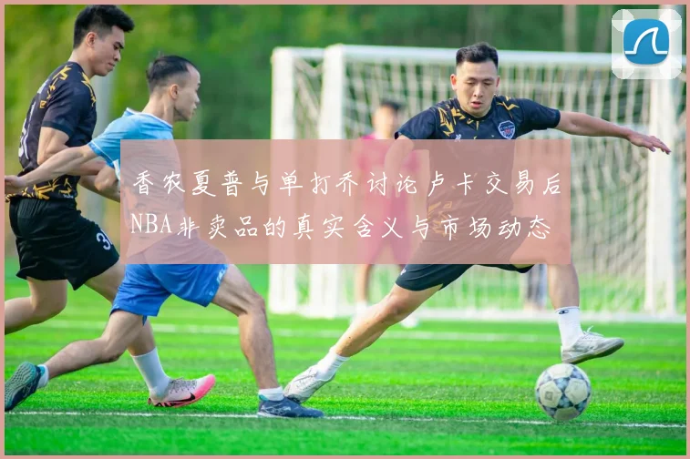香农夏普与单打乔讨论卢卡交易后NBA非卖品的真实含义与市场动态