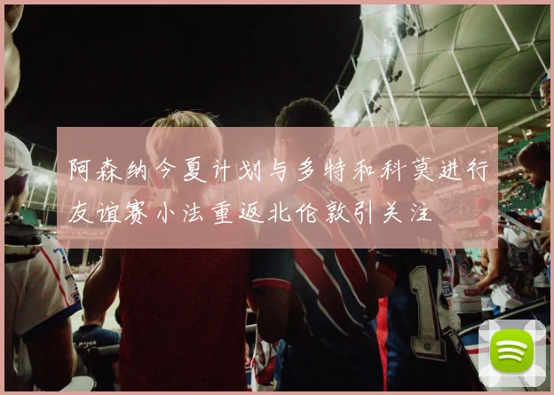 阿森纳今夏计划与多特和科莫进行友谊赛小法重返北伦敦引关注