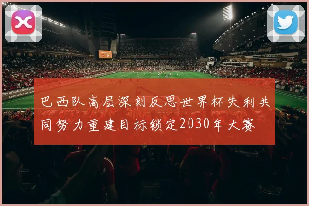 巴西队高层深刻反思世界杯失利共同努力重建目标锁定2030年大赛