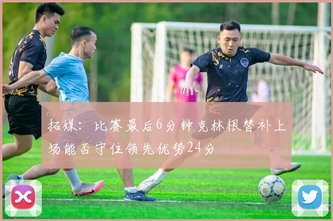 拓媒：比赛最后6分钟克林根替补上场能否守住领先优势24分