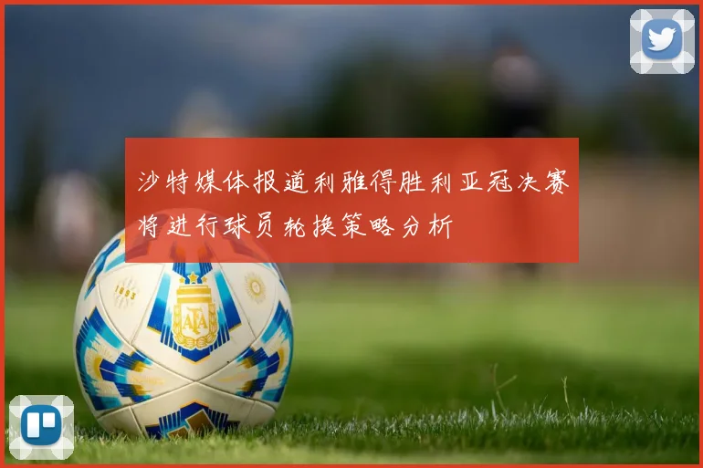 沙特媒体报道利雅得胜利亚冠决赛将进行球员轮换策略分析