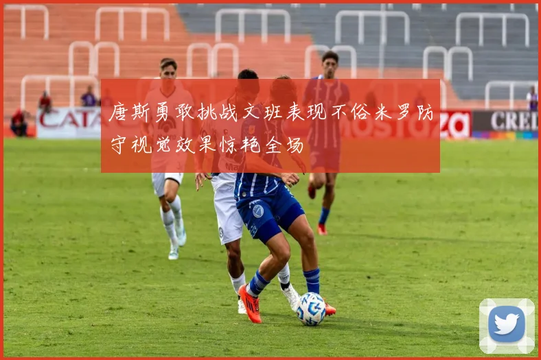 唐斯勇敢挑战文班表现不俗米罗防守视觉效果惊艳全场