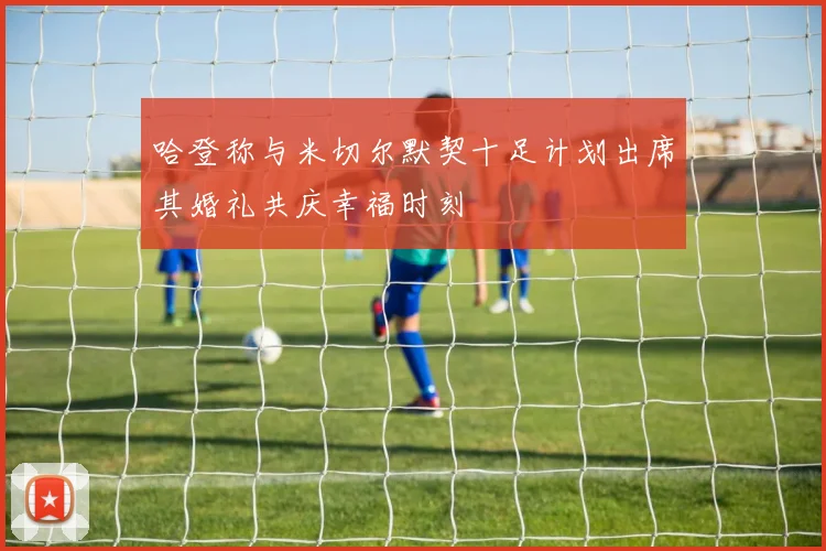 哈登称与米切尔默契十足计划出席其婚礼共庆幸福时刻